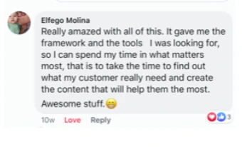 Facebook comment from Elfego Molina: Really amazed with all of this. It gave me the framework and the tools I was looking for, so I can spend my time in what matters most, that is to take the time to find out what my customer really need and create the content that will help them the most. Awesome stuff.