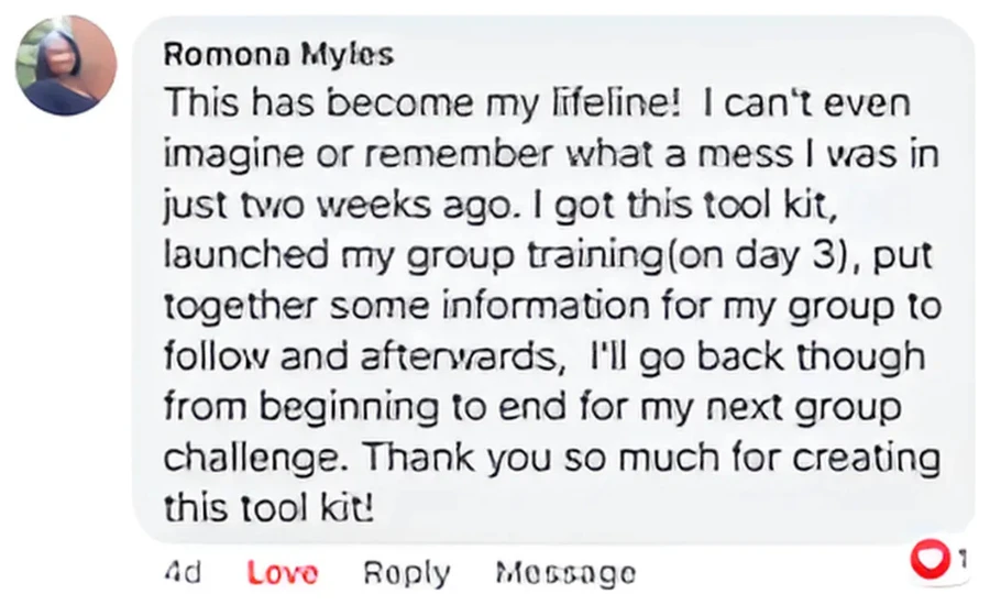 Facebook comment from Romona Myles: This has become my lifeline! I got this tool kit, launched my group training on day 3, and put together information for my group to follow. Thank you so much for creating this tool kit.