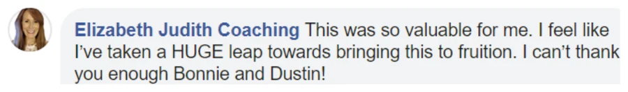 Facebook comment from Elizabeth Judith Coaching: This was so valuable for me. I feel like I've taken a HUGE leap towards bringing this to fruition. I can't thank you enough Bonnie and Dustin!