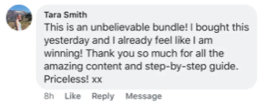 Facebook comment from Tara Smith: This is an unbelievable bundle! I bought this yesterday and I already feel like I am winning! Thank you so much for all the amazing content and step-by-step guide. Priceless!